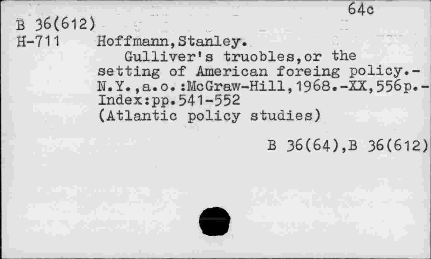 ﻿64c
B 36(612)
H-711 Hoffmann,Stanley.
Gulliver's truobles,or the setting of American foreing policy.-N.Y.,a.o.:McGraw-Hi11,1968.-XX,556p.-Indexspp.541-552 (Atlantic policy studies)
B 36(64),B 36(612)